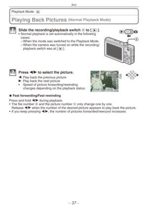 Page 37
Basic
-   -
Playing Back Pictures (Normal Playback Mode)
Playback Mode: 9
A
1 Slide the recording/playback switch A to [5].• Normal playback is set automatically in the following cases:
–
 
When the mode was switched to the Playback Mode.
–
 When the camera was turned on while the recording/playback switch was at [5].
BC
2  Press w/q to select the picture.
w: Play back the previous pictureq: Play back the next picture
•
  Speed of picture forwarding/rewinding 
changes depending on the playback...