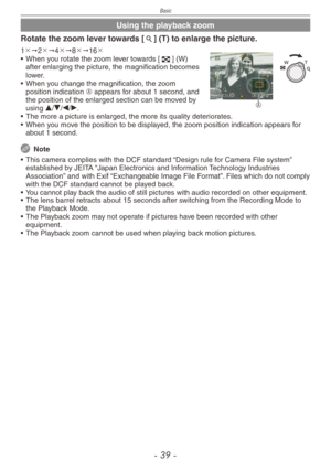 Page 39
Basic
-   -

Using the playback zoom
Rotate the zoom lever towards [7] (T) to enlarge the picture.
A
1"2"4"8"16
•
 
When you rotate the zoom lever towards [6] (W) after enlarging the picture, the magnification becomes lower.
•
 
When you change the magnification, the zoom 
position indication A appears for about 1 second, and the position of the enlarged section can be moved by using e/r/w/q.
•
 
The more a picture is enlarged, the more its quality deteriorates.
•
 
When...