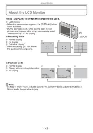 Page 42
Advanced-Shooting
-   -

Press [DISPLAY] to switch the screen to be used.
DISPLAY
A  LCD monitor
•   When the menu screen appears, the [DISPLAY] button 
is not activated.
•
 
During playback zoom, while playing back motion 
pictures and during a slide show, you can only select “Normal display” or “No display”
In Recording Mode
10 M30 
BCDB   Normal displayC  No displayD  Guideline display	When recording, you can refer to the guideline for composing.
In Playback Mode
10:00  1. MAY.2010 
1 ST...