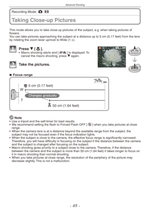 Page 49
Advanced-Shooting
-   -
Taking Close-up Pictures
Recording Mode: 1 6
This mode allows you to take close-up pictures of the subject, e.g. when taking pictures of flowers.You can take pictures approaching the subject at a distance up to 5 cm (0.17 feet) from the lens by rotating the zoom lever upmost to Wide (1 ×).
1 Press r [p].• Macro shooting starts and [a] is displayed. To cancel the macro shooting, press r again.
2  Take the pictures.
Focus range
T 
W 
50 cm (1.64 feet)
5 cm (0.17 feet)...