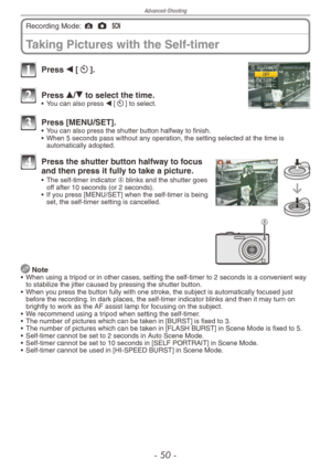 Page 50
Advanced-Shooting
-  0 -
Taking Pictures with the Self-timer
Recording Mode: ; 1 5 
1 Press w [s].
2 Press e/r to select the time.•  You can also press w [s] to select.
3 Press [MENU/SET].•  You can also press the shutter button halfway to finish.
•   When 5 seconds pass without any operation, the setting selected at the time is 
automatically adopted.
A
4 Press the shutter button halfway to focus and then press it fully to take a picture.•  The self-timer indicator A blinks and the shutter goes...