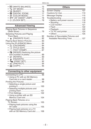 Page 6
Before Use
-  -
k [WHITE BALANCE]  ...................72$ [AF MODE]  ................................74& [BURST]  ....................................76' [DIGITAL ZOOM]   .......................77( [COLOR MODE]  ........................77W [AF ASSIST LAMP]   .................78n [CLOCK SET]  .............................78
Advanced-Viewing
Playing Back Pictures in Sequence  (Slide Show)  .......................................79Selecting Pictures and Playing  Them Back...
