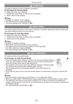Page 53
Advanced-Shooting
-   -

q [PORTRAIT]
The person stands out with a healthier complexion.Technique for Portrait ModeTo make this mode more effective:1  Rotate the zoom lever to Tele as far as possible.
2   Move close to the subject.
 Note•  Suitable for outdoors in the daytime.
•   The ISO sensitivity is fixed to [ISO80].
•
  The initial setting for [AF MODE] is [
3].
w [SOFT SKIN]
The camera detects the face or skin area to achieve a smoother appearance than portrait mode. Use when taking...