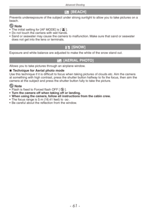 Page 61
Advanced-Shooting
-  1 -

b [BEACH]
Prevents underexposure of the subject under strong sunlight to allow you to take pictures on a beach.
 Note•  The initial setting for [AF MODE] is [3].
•
 
Do not touch the camera with wet hands.
•
 
Sand or seawater may cause the camera to malfunction. Make sure that sand or seawater 
does not get into the lens or terminals.
n [SNOW]
Exposure and white balance are adjusted to make the white of the snow stand out.
m [AERIAL PHOTO] 
Allows you to take pictures...