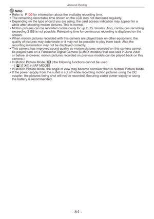 Page 64
Advanced-Shooting
-   -
 Note•  Refer to  P130 for information about the available recording time.
•
 
The remaining recordable time shown on the LCD may not decrease regularly.
•
 
Depending on the type of card you are using, the card access indication may appear for a 
while after shooting motion pictures. This is normal.
•
 
Motion pictures can be recorded continuously for up to 15 minutes. Also, continuous recording 
exceeding 2 GB is not possible. Remaining time for continuous recording...