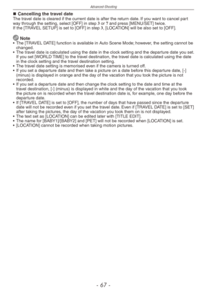 Page 67
Advanced-Shooting
-   -

Cancelling the travel dateThe travel date is cleared if the current date is after the return date. If you want to cancel part way through the setting, select [OFF] in step 3 or 7 and press [MENU/SET] twice.If the [TRAVEL SETUP] is set to [OFF] in step 3, [LOCATION] will be also set to [OFF].
 Note•  The [TRAVEL DATE] function is available in Auto Scene Mode; however, the setting cannot be changed.
•
 
The travel date is calculated using the date in the clock setting...