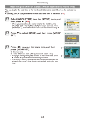 Page 68
Advanced-Shooting
-   -

Recording date/time at overseas travel destinations (World time)
You can display the local time at the travel destinations and record them on the pictures you take.
•
  Select [CLOCK SET] to set the current date and time in advance. (P18)
1 Select [WORLD TIME] from the [SETUP] menu, and then press q. (P25)•  When you are setting the world time for the first time, the [PLEASE SET THE HOME AREA] message appears. Press [MENU/SET], and set the home area on the screen in...