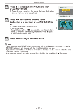 Page 69
Advanced-Shooting
-   -

C
4 Press e to select [DESTINATION] and then press [MENU/SET].C  Depending on the setting, the time at the travel destination area or the home area is displayed.
E
D5 
Press w/q to select the area the travel destination is in and then press [MENU/SET] to 
set.D	Current time of the destination areaE   Time difference
•   If daylight saving time [z] is used at the travel destination, press e. (The time advances by one hour.) Press e again to return to the original time....