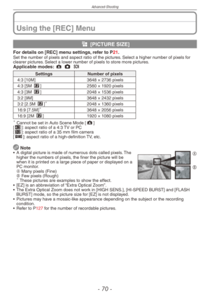 Page 70
Advanced-Shooting
-  0 -

Using the [REC] Menu
g [PICTURE SIZE]
For details on [REC] menu settings, refer to P21.Set the number of pixels and aspect ratio of the pictures. Select a higher number of pixels for clearer pictures. Select a lower number of pixels to store more pictures.Applicable modes: ; 1 5 
SettingsNumber of pixels
4:3 [10M]3648 × 2736 pixels
4:3 [5M P]2560 × 1920 pixels
4:3 [3M P]2048 × 1536 pixels
3:2 [9M]3648 × 2432 pixels
3:2 [2.5M P]2048 × 1360 pixels
16:9 [7.5M]3648 × 2056...