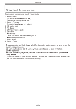 Page 8
Before Use
-  -
Standard Accessories
Before using your camera, check the contents.
1  Battery Pack
  (Indicated as battery in the text)
 
Charge the battery before use.
2
 
Battery Charger
 
(Indicated as 
charger in the text)
3
 
AC mains lead
4
 
AV Cable
5
 USB Connection Cable
6
 CD-ROM• Software: Use it to install the software to your PC.• Operating Instructions
7
 Hand Strap
8
 
Battery Case
•   The accessories and their shape will differ depending on the country or area where the camera was...