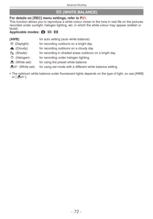 Page 72
Advanced-Shooting
-   -

k [WHITE BALANCE]
For details on [REC] menu settings, refer to P21.This function allows you to reproduce a white colour closer to the tone in real life on the pictures recorded under sunlight, halogen lighting, etc. in which the white colour may appear reddish or bluish.Applicable modes: 1 5 6
[AWB] :   for auto setting (auto white balance)l
 (Daylight):   for recording outdoors on a bright day
x (Cloudy):   for recording outdoors on a cloudy day
c (Shade):    for...