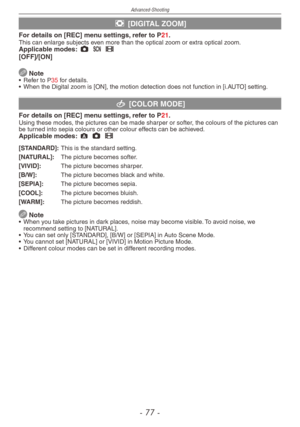 Page 77
Advanced-Shooting
-   -

' [DIGITAL ZOOM]
For details on [REC] menu settings, refer to P21.This can enlarge subjects even more than the optical zoom or extra optical zoom.Applicable modes: 1 5 6[OFF]/[ON]
 Note•  Refer to P35 for details.
•
 When the Digital zoom is [ON], the motion detection does not function in [i.AUTO] setting.
( [COLOR MODE]
For details on [REC] menu settings, refer to P21.Using these modes, the pictures can be made sharper or softer, the colours of the pictures can be...