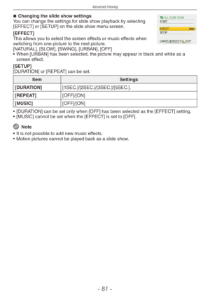 Page 81
Advanced-Viewing
-  1 -

Changing the slide show settingsYou can change the settings for slide show playback by selecting [EFFECT] or [SETUP] on the slide show menu screen.
[EFFECT]This allows you to select the screen effects or music effects when switching from one picture to the next picture.[NATURAL], [SLOW], [SWING], [URBAN], [OFF]
•
  When [URBAN] has been selected, the picture may appear in black and white as a 
screen effect.
[SETUP][DURATION] or [REPEAT] can be set.
ItemSettings...