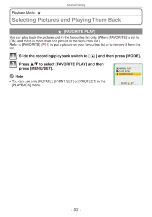 Page 82
Advanced-Viewing
-   -
Selecting Pictures and Playing Them Back
Playback Mode: z
z [FAVORITE PLAY]
You can play back the pictures put in the favourites list only. (When [FAVORITE] is set to [ON] and there is more than one picture in the favourites list.)Refer to [FAVORITE] (P91) to put a picture on your favourites list or to remove it from the list.
1 Slide the recording/playback switch to [5] and then press [MODE].
2 Press e/r to select [FAVORITE PLAY] and then press [MENU/SET].
 Note
•
 
You...