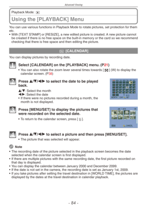 Page 84
Advanced-Viewing
-   -

Using the [PLAYBACK] Menu
Playback Mode: 9
You can use various functions in Playback Mode to rotate pictures, set protection for them etc.
•
  With [TEXT STAMP] or [RESIZE], a new edited picture is created. A new picture cannot 
be created if there is no free space on the built-in memory or the card so we recommend checking that there is free space and then editing the picture.
t [CALENDAR]
You can display pictures by recording date.
1 Select [CALENDAR] on the...