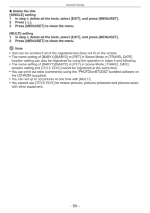 Page 86
Advanced-Viewing
-   -

Delete the title[SINGLE] setting
1
 
In step 4, delete all the texts, select [EXIT], and press [MENU/SET].
2
 
Press [4].
3
 
Press [MENU/SET] to close the menu.
[MULTI] setting
1
 
In step 4, delete all the texts, select [EXIT], and press [MENU/SET].
2
 Press [MENU/SET] to close the menu.
  Note
•
 
Text can be scrolled if all of the registered text does not fit on the screen.
•
 
The name setting of [BABY1]/[BABY2] or [PET] in Scene Mode or [TRAVEL DATE] 
location...