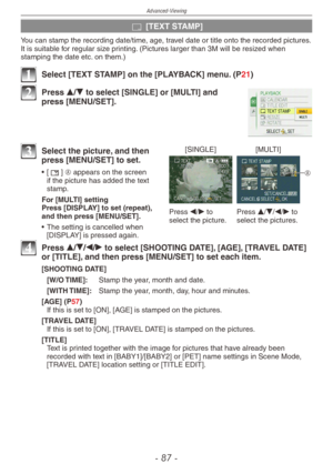 Page 87
Advanced-Viewing
-   -

s [TEXT STAMP]
You can stamp the recording date/time, age, travel date or title onto the recorded pictures. It is suitable for regular size printing. (Pictures larger than 3M will be resized when stamping the date etc. on them.)
1 Select [TEXT STAMP] on the [PLAYBACK] menu. (P21)
2 Press e/r to select [SINGLE] or [MULTI] and press [MENU/SET].
[SINGLE][MULTI]
Press w/q to select the picture.Press e/r/w/q to select the pictures.
A
3 Select the picture, and then press...