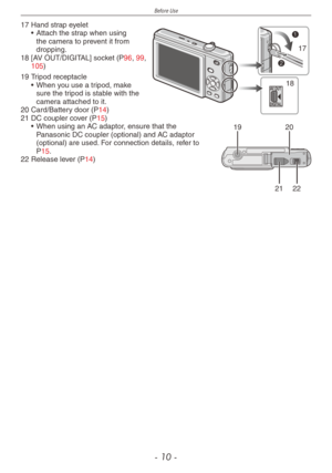 Page 10
Before Use
- 10 -
AV OUT
DIGITAL
17
18
17  Hand strap eyelet• Attach the strap when using the camera to prevent it from dropping.
18
 [AV OUT/DIGITAL] socket (P96, 99, 105)
1920
2122
19  Tripod receptacle• When you use a tripod, make sure the tripod is stable with the camera attached to it.
20
 Card/Battery door (P14)
21
 DC coupler cover (P15)• When using an AC adaptor, ensure that the Panasonic DC coupler (optional) and AC adaptor (optional) are used. For connection details, refer to P15.
22
 Release...