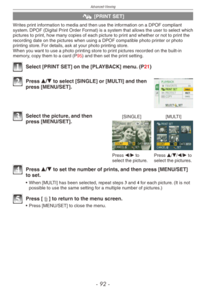 Page 92
Advanced-Viewing
-   -

@ [PRINT SET]
Writes print information to media and then use the information on a DPOF compliant system. DPOF (Digital Print Order Format) is a system that allows the user to select which pictures to print, how many copies of each picture to print and whether or not to print the recording date on the pictures when using a DPOF compatible photo printer or photo printing store. For details, ask at your photo printing store.When you want to use a photo printing store to...