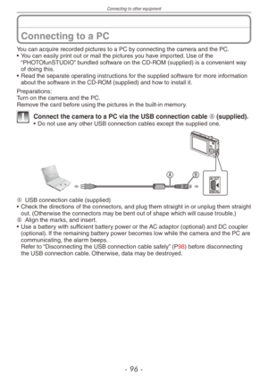 Page 96
Connecting to other equipment
-   -

Connecting to a PC
You can acquire recorded pictures to a PC by connecting the camera and the PC.• You can easily print out or mail the pictures you have imported. Use of the “PHOTOfunSTUDIO” bundled software on the CD-ROM (supplied) is a convenient way of doing this.• Read the separate operating instructions for the supplied software for more information about the software in the CD-ROM (supplied) and how to install it.
Preparations:Turn on the camera and...
