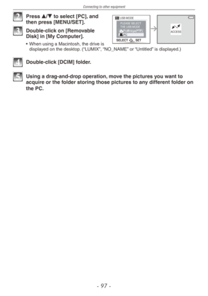 Page 97
Connecting to other equipment
-   -

SELECT SET 
USB MODE PLEASE SELECT THE USB MODE ACCESS 

2 Press e/r to select [PC], and then press [MENU/SET].
3 Double-click on [Removable Disk] in [My Computer].
• When using a Macintosh, the drive is displayed on the desktop. (“LUMIX”, “NO_NAME” or “Untitled” is displayed.)
4 Double-click [DCIM] folder.
5 Using a drag-and-drop operation, move the pictures you want to acquire or the folder storing those pictures to any different folder on 
the PC. 