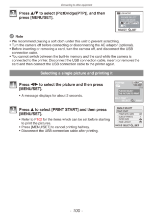 Page 100
Connecting to other equipment
- 100 -

SELECT SET 
USB MODEPLEASE SELECT THE USB MODE 

2 Press e/r to select [PictBridge(PTP)], and then press [MENU/SET].
 Note
•
 
We recommend placing a soft cloth under this unit to prevent scratching.
•
 
Turn the camera off before connecting or disconnecting the AC adaptor (
optional).
•
 
Before inserting or removing a card, turn the camera off, and disconnect the USB 
connection cable.
•
 
You cannot switch between the built-in memory and the card while the...