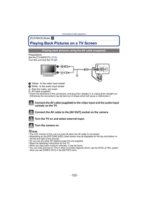 Page 105- 105 -
Connecting to other equipment
[PLAYBACK] Mode: ¸
Playing Back Pictures on a TV Screen
Preparations:
Set the [TV ASPECT]. (P25)
Turn this unit and the TV off.
1 Yellow: to the video input socket
2 White: to the audio input socket 
A Align the marks, and insert.
B AV cable (supplied)
• Check the directions of the connectors, and plug them straight in or unplug them straight out.  (Otherwise the connectors may be bent out of shape which will cause a malfunction.)
Connect the AV cable (supplied) to...