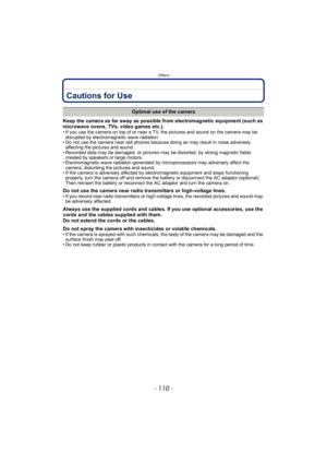 Page 110Others
- 110 -
Cautions for Use
Keep the camera as far away as possible from electromagnetic equipment (such as 
microwave ovens, TVs, video games etc.).
• If you use the camera on top of or near a TV, the pictures and sound on the camera may be disrupted by electromagnetic wave radiation.
• Do not use the camera near cell phones because doing so may result in noise adversely  affecting the pictures and sound.
• Recorded data may be damaged, or pictures may be distorted, by strong magnetic fields...
