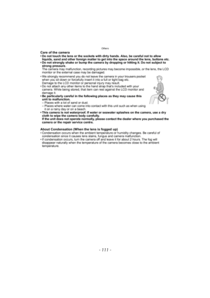 Page 111- 111 -
Others
Care of the camera• Do not touch the lens or the sockets with dirty hands. Also, be careful not to allow liquids, sand and other foreign matter to get into the space around the lens, buttons etc.
• Do not strongly shake or bump the camera by dropping or hitting it. Do not subject to 
strong pressure.
The camera may malfunction, recording pictures may become impossible, or the lens, the LCD 
monitor or the external case may be damaged.
• We strongly recommend you do not leave the camera in...