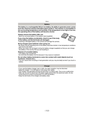 Page 113- 113 -
Others
The battery is a rechargeable lithium ion battery. Its ability to generate power comes 
from the chemical reaction that takes place inside it. This reaction is susceptible to 
the surrounding temperature and humidity. If the temperature is too high or too low, 
the operating time of the battery will become shorter.
Always remove the battery after use.
• Store the removed battery in the battery case (supplied).
If you drop the battery accidentally, check to see if the body 
of the battery...