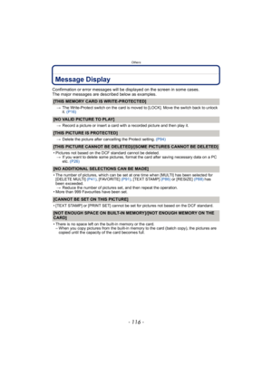 Page 116Others
- 116 -
Message Display
Confirmation or error messages will be displayed on the screen in some cases.
The major messages are described below as examples.
[THIS MEMORY CARD IS WRITE-PROTECTED]
>The Write-Protect switch on the card is moved to [LOCK]. Move the switch back to unlock 
it. (P16)
[NO VALID PICTURE TO PLAY]
> Record a picture or insert a card with a recorded picture and then play it.
[THIS PICTURE IS PROTECTED]
>Delete the picture after cancelling the Protect setting.  (P94)
[THIS...