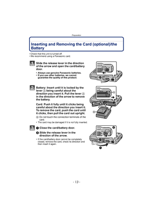 Page 13- 13 -
Preparation
Inserting and Removing the Card (optional)/the 
Battery
• Check that this unit is turned off.
• We recommend using a Panasonic card.
Slide the release lever in the direction 
of the arrow and open the card/battery 
door.
• Always use genuine Panasonic batteries.
• If you use other batteries, we cannot guarantee the quality of this product.
Battery: Insert until it is locked by the 
lever  A being careful about the 
direction you insert it. Pull the lever  A 
in the direction of the...