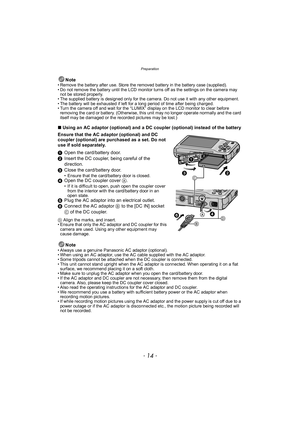 Page 14Preparation
- 14 -
Note• Remove the battery after use. Store the removed battery in the battery case (supplied).
• Do not remove the battery until the LCD monitor turns off as the settings on the camera may not be stored properly.
• The supplied battery is designed only for the camera. Do not use it with any other equipment.
• The battery will be exhausted if left for a long period of time after being charged.
• Turn the camera off and wait for the “LUMIX” display on the LCD monitor to clear before...