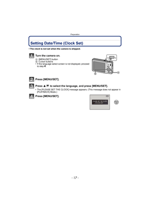 Page 17- 17 -
Preparation
Setting Date/Time (Clock Set)
• The clock is not set when the camera is shipped.
Turn the camera on.
A[MENU/SET] button
B Cursor buttons
• If the language select screen is not displayed, proceed 
to step
4.
Press [MENU/SET].
Press  3/4  to select the language, and press [MENU/SET].
• The [PLEASE SET THE CLOCK] message appears. (This message does not appear in 
[PLAYBACK] Mode.)
Press [MENU/SET]. 