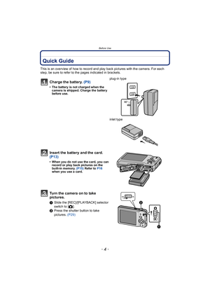 Page 4Before Use
- 4 -
Bef or e UseQuick Guide
This is an overview of how to record and play back pictures with the camera. For each 
step, be sure to refer to the pages indicated in brackets.
Charge the battery. (P9)
• The battery is not charged when the 
camera is shipped. Charge the battery 
before use.
plug-in type
inlet type
Insert the battery and the card.  
(P13)
• When you do not use the card, you can record or play back pictures on the 
bu ilt-in memory.  (P15) Refer to P16  
when you use a card.
Turn...