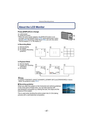 Page 42Advanced (Recording pictures)
- 42 -
Advanced (Recording pictur es)About the LCD Monitor
Press [DISPLAY] to change.
ALCD monitor
B [DISPLAY] button
• When the menu screen appears, the [DISPLAY] button is not  activated. During Playback Zoom  (P38), while playing back motion 
pictures  (P84) and during a Slide Show  (P80), you can only select 
“Normal display  F” or “No display H”.
In Recording Mode
In Playback Mode
Note
• In [NIGHT PORTRAIT], [NIGHT SCENERY], [STARRY SKY] and [FIREWORKS] in Scene Mode,...