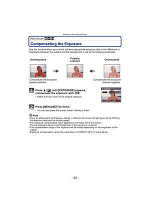 Page 50Advanced (Recording pictures)
- 50 -
[REC] Mode: ·¿n
Compensating the Exposure
Use this function when you cannot achieve appropriate exposure due to the difference in 
brightness between the subject and the background. Look at the following examples.Note
• EV is an abbreviation of [Exposure Value]. It refers to the amount of light given to the CCD by the aperture value and the shutter speed.
• The exposure compensation value appears on the lower left of the screen.
• The set exposure value is memorised...