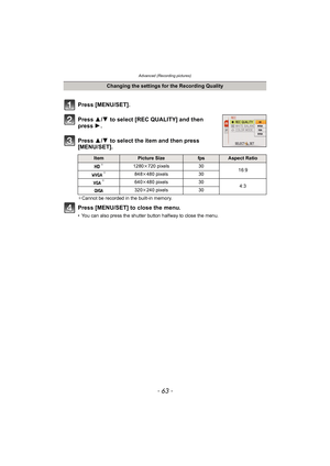 Page 63- 63 -
Advanced (Recording pictures)
Press [MENU/SET].
Press 3/4  to select [REC QUALITY] and then 
press  1.
Press  3/4  to select the item and then press 
[MENU/SET].
¢ Cannot be recorded in the built-in memory.
Press [MENU/SET] to close the menu.
• You can also press the shutter button halfway to close the menu.
Changing the settings for the Recording Quality
ItemPicture SizefpsAspect Ratio¢1280 k720 pixels 30
16:9¢848k480 pixels 30¢640k480 pixels 30
4:3
320k 240 pixels 30 