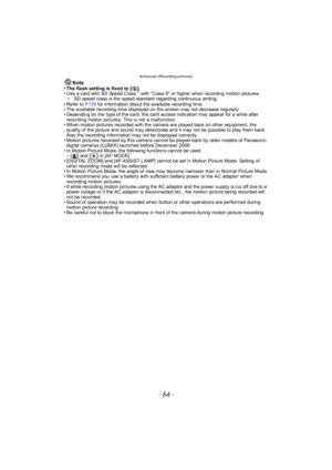 Page 64Advanced (Recording pictures)
- 64 -
Note• The flash setting is fixed to [Œ].
• Use a card with SD Speed Class¢ with “Class 6” or higher when recording motion pictures.
¢ SD speed class is the speed standard regarding continuous writing.
• Refer to P129  for information about the available recording time.
• The available recording time displayed on the screen may not decrease regularly.
• Depending on the type of the card, the card access indication may appear for a while after 
recording motion...