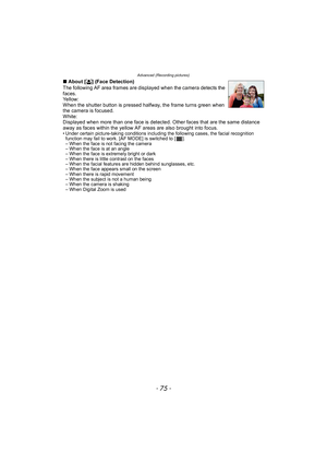 Page 75- 75 -
Advanced (Recording pictures)
∫About [ š] (Face Detection)
The following AF area frames are displayed when the camera detects the 
faces.
Ye l l o w :
When the shutter button is pressed halfway, the frame turns green when 
the camera is focused.
White:
Displayed when more than one face is detected. Other faces that are the same distance 
away as faces within the yellow AF areas are also brought into focus.
• Under certain picture-taking conditions including the following cases, the facial...