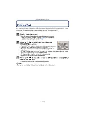 Page 79- 79 -
Advanced (Recording pictures)
Advanced (Recording pictur es)Entering Text
It is possible to enter babies and pets names and the names of travel destinations when 
recording. (Only alphabetical characters and symbols can be entered.)
Display the entry screen.
• You can display the entry screen via the following operations.– [NAME] of [BABY1]/[BABY2] or [PET]  (P56) in Scene Mode.
– [LOCATION] in [TRAVEL DATE]  (P65).
Press  3/4 /2 /1 to select text and then press 
[MENU/SET] to register.
• Press...