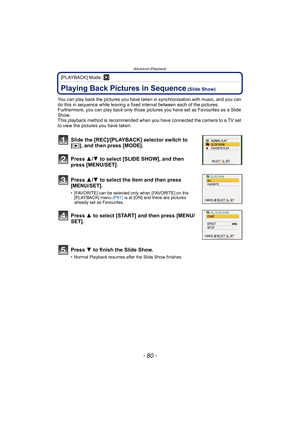 Page 80Advanced (Playback)
- 80 -
[PLAYBACK] Mode: ¸
Advanced (Playback)Playing Back Pictures in Sequence (Slide Show)
You can play back the pictures you have taken in synchronisation with music, and you can 
do this in sequence while leaving a fixed interval between each of the pictures.
Furthermore, you can play back only those pictures you have set as Favourites as a Slide 
Show.
This playback method is recommended when you have connected the camera to a TV set 
to view the pictures you have taken.
Slide the...