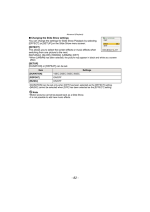 Page 82Advanced (Playback)
- 82 -
∫Changing the Slide Show settings
You can change the settings for Slide Show Playback by selecting 
[EFFECT] or [SETUP] on the Slide Show menu screen.
[EFFECT]
This allows you to select the screen effects or music effects when 
switching from one picture to the next.
[NATURAL], [SLOW], [SWING], [URBAN], [OFF]
• When [URBAN] has been selected, the picture may appear in black and white as a screen  effect.
[SETUP]
[DURATION] or [REPEAT] can be set.
• [DURATION] can be set only...