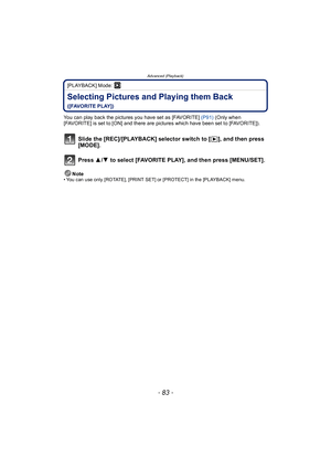 Page 83- 83 -
Advanced (Playback)
[PLAYBACK] Mode: ¸
Selecting Pictures and Playing them Back 
([FAVORITE PLAY])
You can play back the pictures you have set as [FAVORITE]  (P91) (Only when 
[FAVORITE] is set to [ON] and there are pictures which have been set to [FAVORITE]).
Slide the [REC]/[PLAYBACK] selector switch to [ (], and then press 
[MODE].
Press  3/4  to select [FAVORITE PLAY], and then press [MENU/SET].
Note• You can use only [ROTATE], [PRINT SET] or [PROTECT] in the [PLAYBACK] menu. 