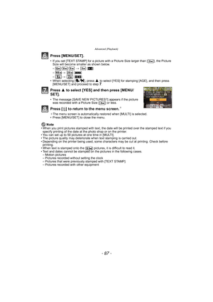Page 87- 87 -
Advanced (Playback)
Press [MENU/SET].
• If you set [TEXT STAMP] for a picture with a Picture Size larger than [ ], the Picture Size will become smaller as shown below.
–
// >    [X ]
– >   [Y]
– >   [W]
• When selecting [ ], press 
3 to select [YES] for stamping [AGE], and then press 
[MENU/SET] and proceed to step 7.
Press  3 to select [YES] and then press [MENU/
SET].
• The message [SAVE NEW PICTURES?] appears if the picture  was recorded with a Picture Size [ ] or less.
Press [ ‚] to return to...