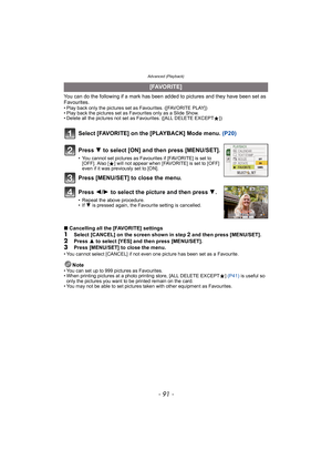 Page 91- 91 -
Advanced (Playback)
You can do the following if a mark has been added to pictures and they have been set as 
Favourites.
• Play back only the pictures set as Favourites. ([FAVORITE PLAY])
• Play back the pictures set as Favourites only as a Slide Show.
• Delete all the pictures not set as Favourites. ([ALL DELETE EXCEPTÜ])
Select [FAVORITE] on the [PLAYBACK] Mode menu.  (P20)
∫Cancelling all the [FAVORITE] settings
1Select [CANCEL] on the screen shown in step 2 and then press [MENU/SET].
2Press  3...