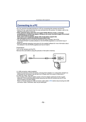 Page 96Connecting to other equipment
- 96 -
Connecting to other  equipmentConnecting to a PC
You can acquire recorded pictures to a PC by connecting the camera and the PC.• Some PCs can read directly from the card removed from the camera. For details, refer to the operating instructions of your PC.
• If the computer being used does not support SDXC Memory Cards, a message 
prompting you to format may appear. (Doing so will cause recorded images to be erased 
so do not choose to format.)
If the card is not...