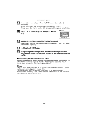 Page 97- 97 -
Connecting to other equipment
Connect the camera to a PC via the USB connection cable A 
(supplied).
• Do not use any other USB connection cables except the one supplied. Use of cables other than the supplied USB connection cable may cause a malfunction.
Using a drag-and-drop operation, move the pictures you want to 
acquire or the folder storing those pictures to any different folder on 
the PC.
∫ Disconnecting the USB connection cable safely• Proceed with the hardware removal using the “Safely...