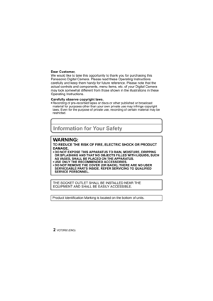 Page 2VQT2R92 (ENG)2
Dear Customer,
We would like to take this opportunity to thank you for purchasing this 
Panasonic Digital Camera. Please read these Operating Instructions 
carefully and keep them handy for future reference. Please note that the 
actual controls and components, menu items, etc. of your Digital Camera 
may look somewhat different from those shown in the illustrations in these 
Operating Instructions.
Carefully observe copyright laws.
•Recording of pre-recorded tapes or discs or other...