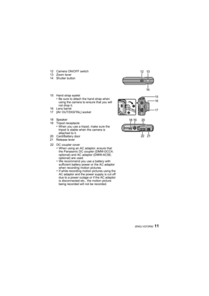 Page 1111(ENG) VQT2R92
12 Camera ON/OFF switch
13 Zoom lever
14 Shutter button
15 Hand strap eyelet
•Be sure to attach the hand strap when 
using the camera to ensure that you will 
not drop it.
16 Lens barrel
17 [AV OUT/DIGITAL] socket
18 Speaker
19 Tripod receptacle
•When you use a tripod, make sure the 
tripod is stable when the camera is 
attached to it.
20 Card/Battery door
21 Release lever
22 DC coupler cover
•When using an AC adaptor, ensure that 
the Panasonic DC coupler (DMW-DCC4; 
optional) and AC...